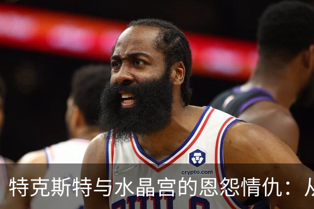 特克斯特与水晶宫的恩怨情仇：从合作到对抗，直至欧联资格遗失